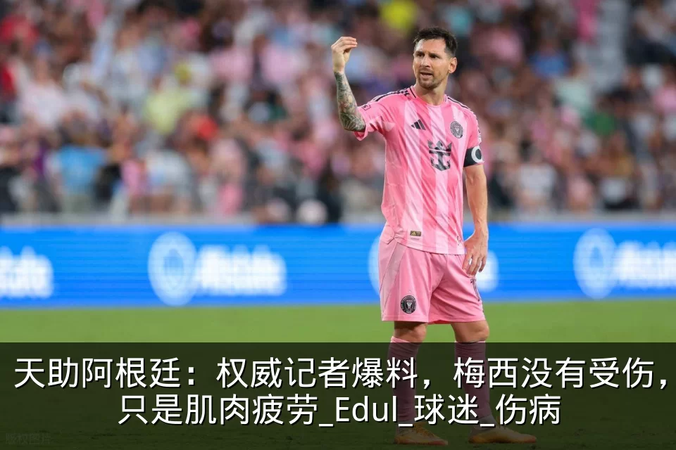 天助阿根廷:权威记者爆料,梅西没有受伤,只是肌肉疲劳_Edul_球迷_伤病